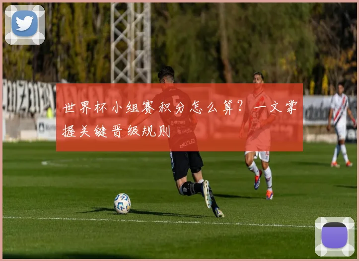 世界杯小组赛积分怎么算？一文掌握关键晋级规则