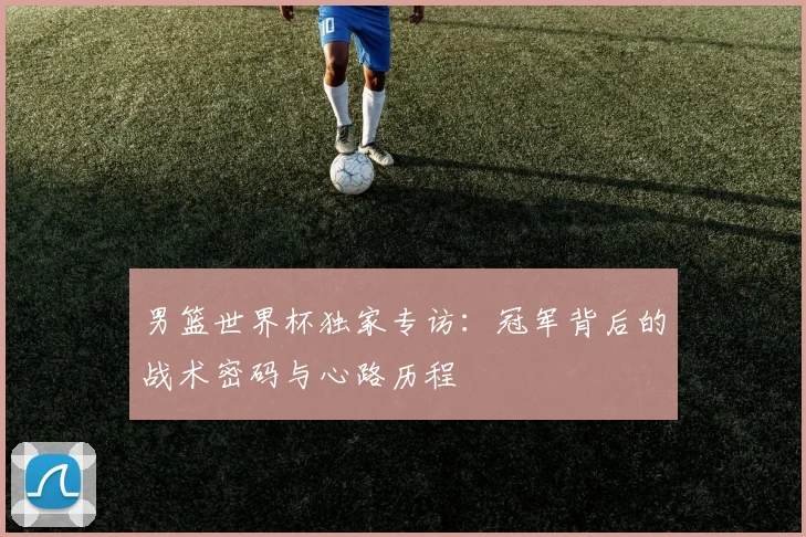 男篮世界杯独家专访：冠军背后的战术密码与心路历程