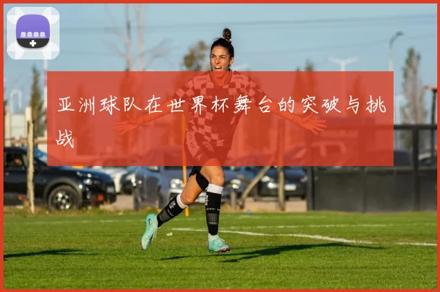 亚洲球队在世界杯舞台的突破与挑战