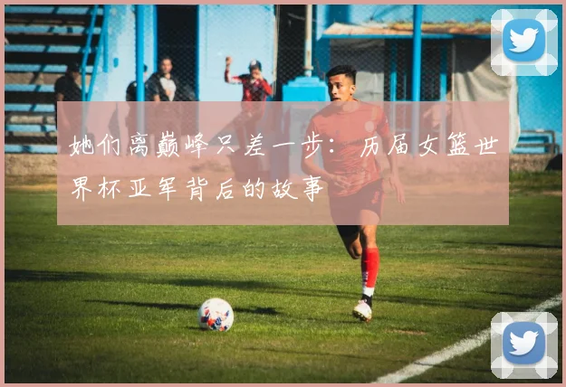 她们离巅峰只差一步:历届女篮世界杯亚军背后的故事