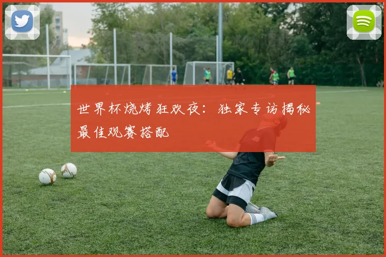 世界杯烧烤狂欢夜：独家专访揭秘最佳观赛搭配