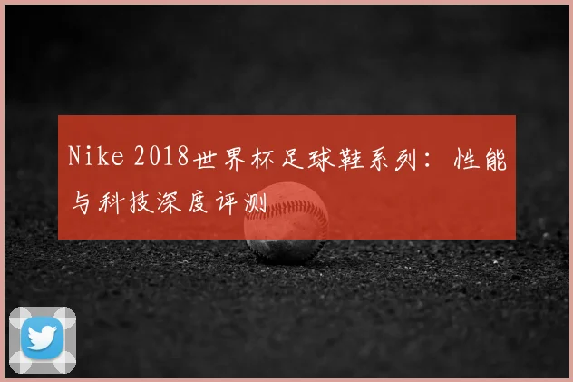 Nike 2018世界杯足球鞋系列:性能与科技深度评测