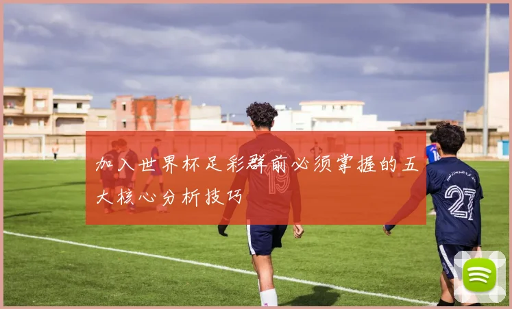 加入世界杯足彩群前必须掌握的五大核心分析技巧