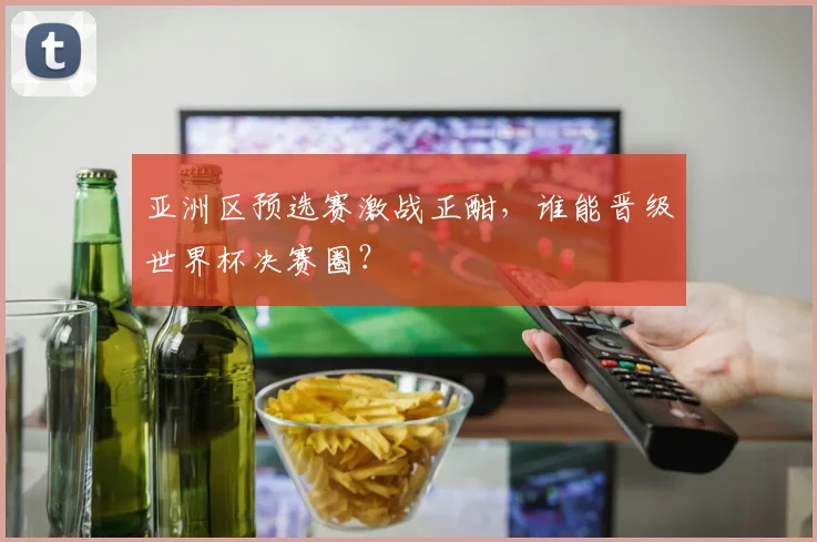 亚洲区预选赛激战正酣，谁能晋级世界杯决赛圈？
