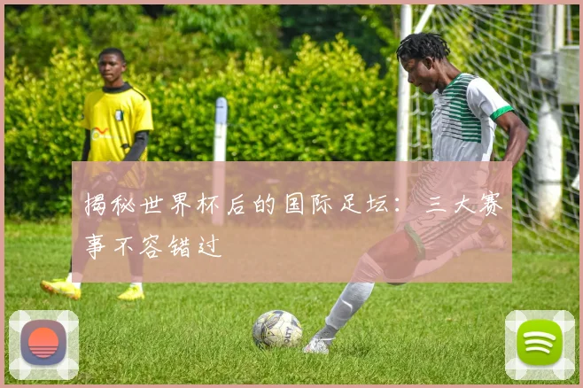 揭秘世界杯后的国际足坛:三大赛事不容错过