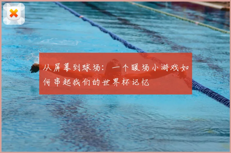 从屏幕到球场：一个暖场小游戏如何串起我们的世界杯记忆