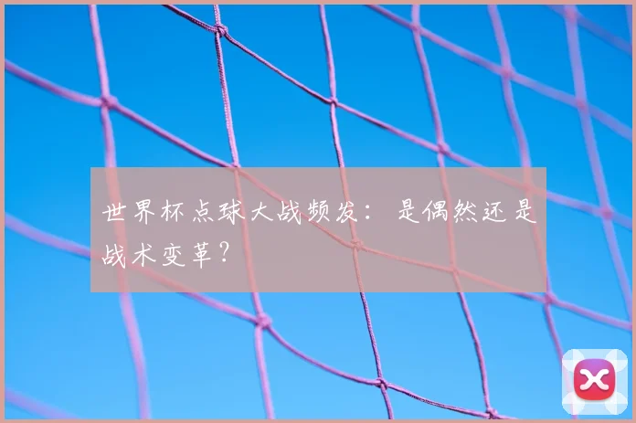 世界杯点球大战频发：是偶然还是战术变革？