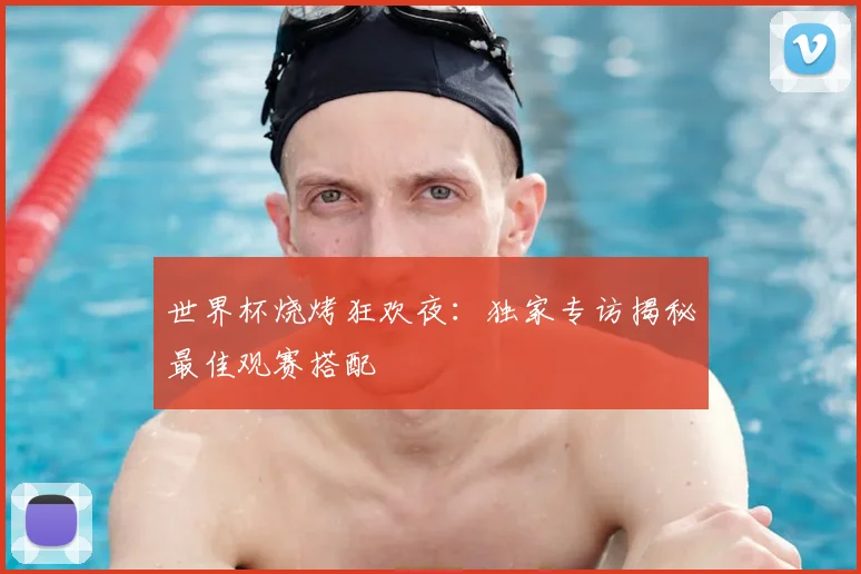 世界杯烧烤狂欢夜：独家专访揭秘最佳观赛搭配