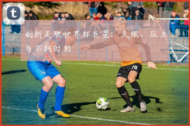 剖析足联世界杯巨星:天赋、压力与不朽时刻
