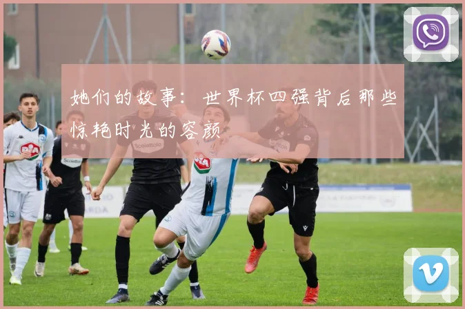 她们的故事:世界杯四强背后那些惊艳时光的容颜