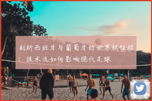 剖析西班牙与葡萄牙的世界杯征程:技术流如何影响现代足球