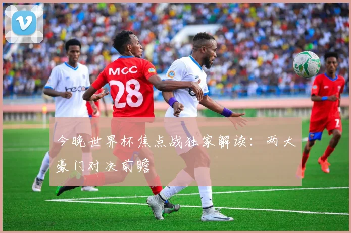 今晚世界杯焦点战独家解读：两大豪门对决前瞻