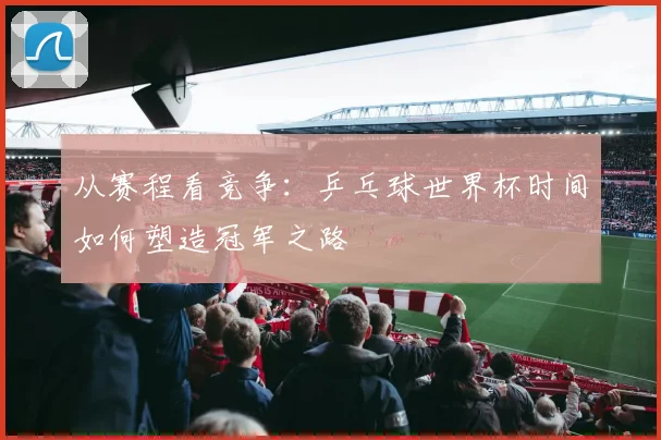 从赛程看竞争:乒乓球世界杯时间如何塑造冠军之路