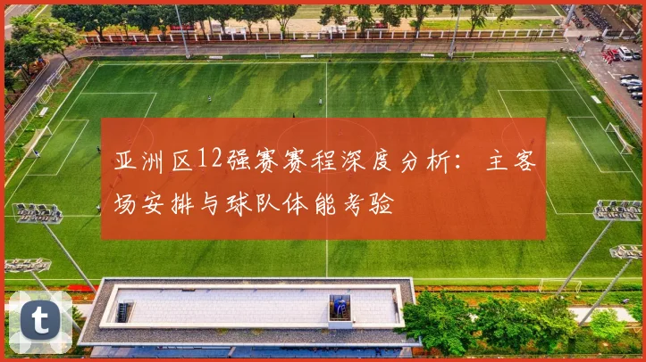 亚洲区12强赛赛程深度分析:主客场安排与球队体能考验