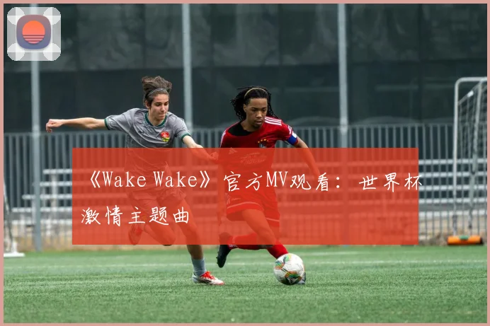 《Wake Wake》官方MV观看:世界杯激情主题曲