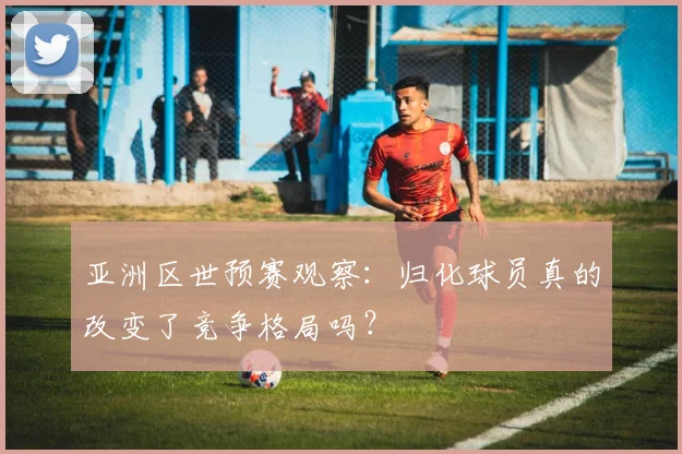 亚洲区世预赛观察:归化球员真的改变了竞争格局吗?