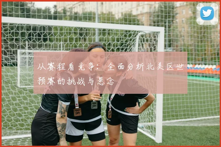 从赛程看竞争：全面分析北美区世预赛的挑战与悬念