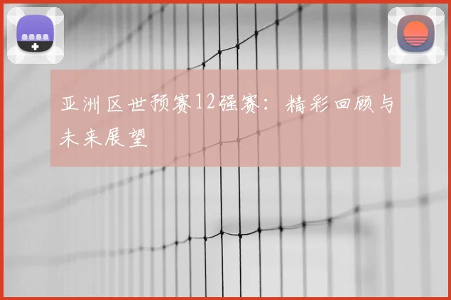 亚洲区世预赛12强赛：精彩回顾与未来展望