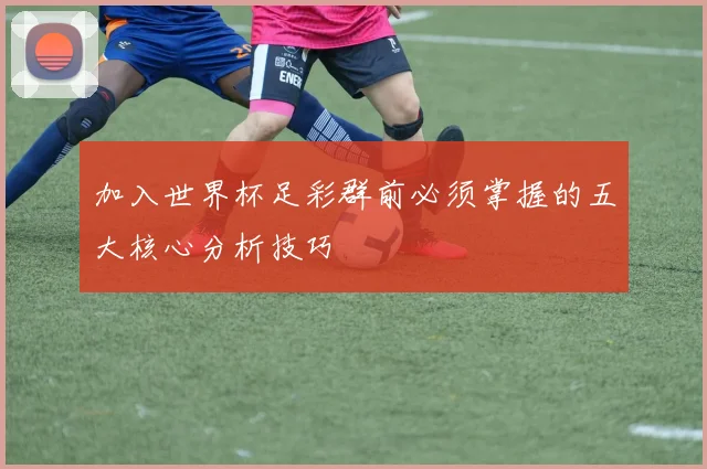 加入世界杯足彩群前必须掌握的五大核心分析技巧