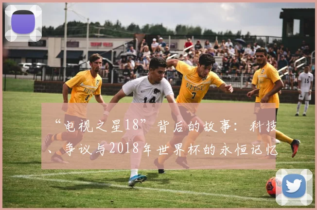 “电视之星18”背后的故事:科技、争议与2018年世界杯的永恒记忆