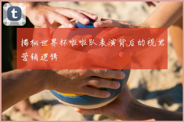 揭秘世界杯啦啦队表演背后的视觉营销逻辑