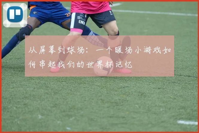 从屏幕到球场:一个暖场小游戏如何串起我们的世界杯记忆